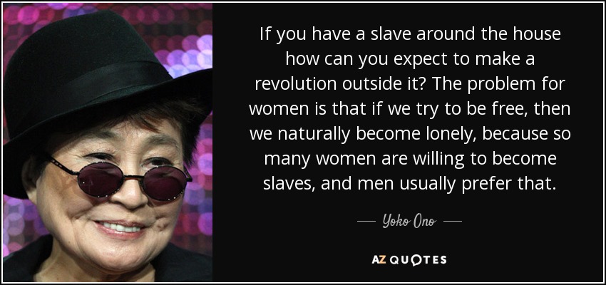 If you have a slave around the house how can you expect to make a revolution outside it? The problem for women is that if we try to be free, then we naturally become lonely, because so many women are willing to become slaves, and men usually prefer that. - Yoko Ono