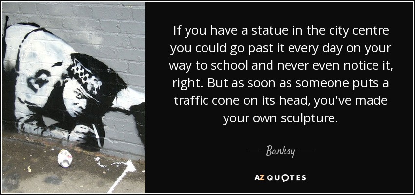 If you have a statue in the city centre you could go past it every day on your way to school and never even notice it, right. But as soon as someone puts a traffic cone on its head, you've made your own sculpture. - Banksy