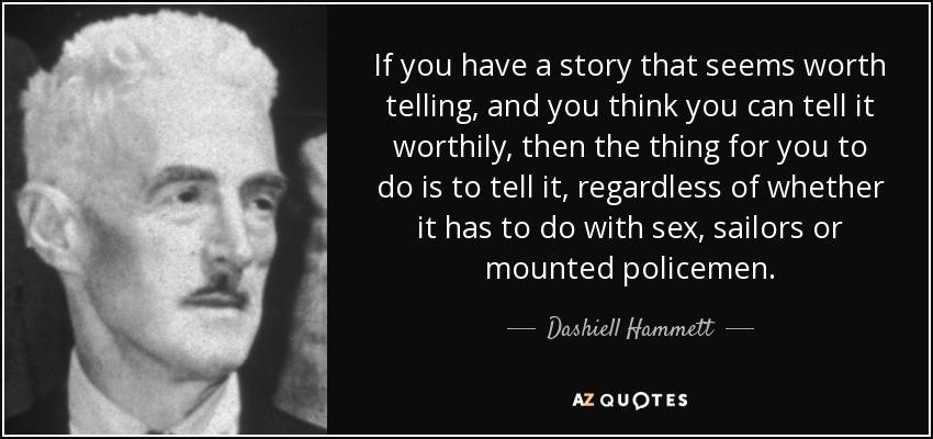 If you have a story that seems worth telling, and you think you can tell it worthily, then the thing for you to do is to tell it, regardless of whether it has to do with sex, sailors or mounted policemen. - Dashiell Hammett