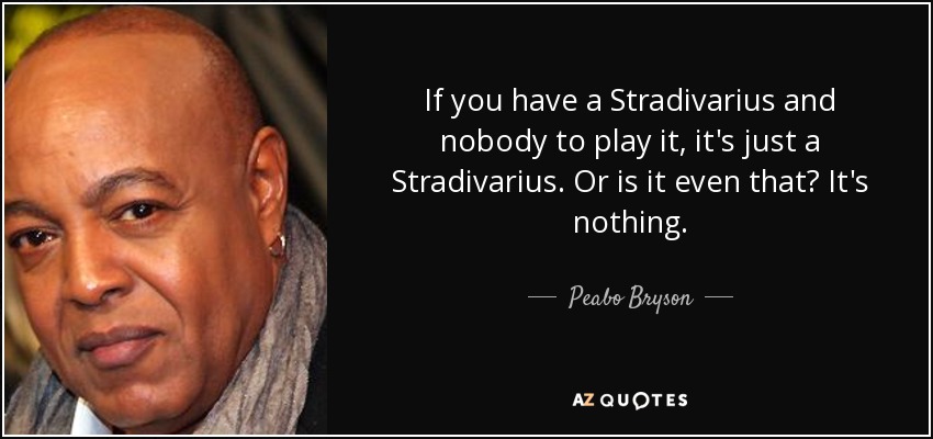 If you have a Stradivarius and nobody to play it, it's just a Stradivarius. Or is it even that? It's nothing. - Peabo Bryson