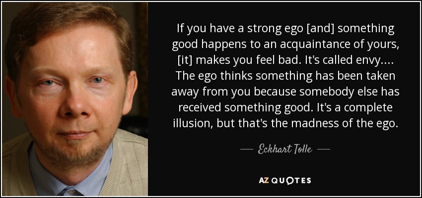 If you have a strong ego [and] something good happens to an acquaintance of yours, [it] makes you feel bad. It's called envy. ... The ego thinks something has been taken away from you because somebody else has received something good. It's a complete illusion, but that's the madness of the ego. - Eckhart Tolle