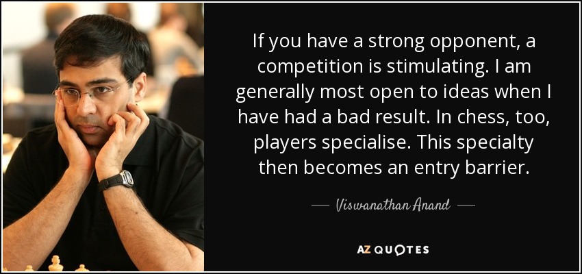 If you have a strong opponent, a competition is stimulating. I am generally most open to ideas when I have had a bad result. In chess, too, players specialise. This specialty then becomes an entry barrier. - Viswanathan Anand