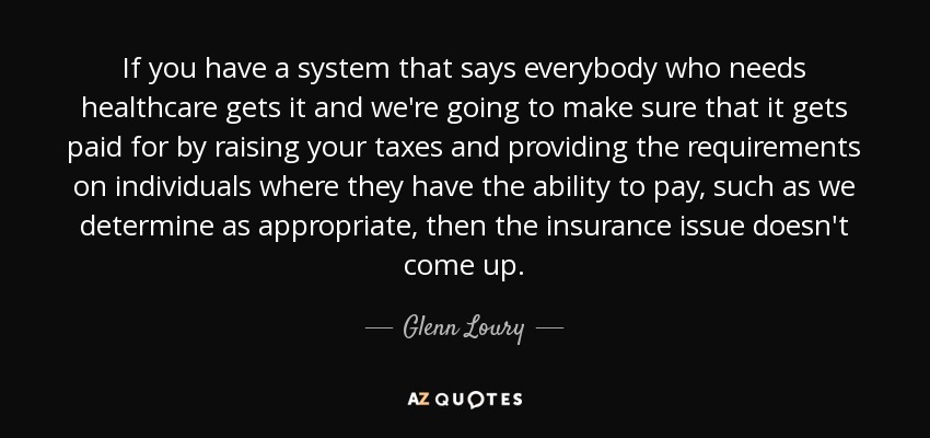 If you have a system that says everybody who needs healthcare gets it and we're going to make sure that it gets paid for by raising your taxes and providing the requirements on individuals where they have the ability to pay, such as we determine as appropriate, then the insurance issue doesn't come up. - Glenn Loury
