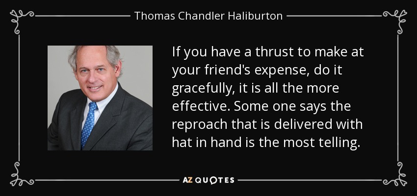 If you have a thrust to make at your friend's expense, do it gracefully, it is all the more effective. Some one says the reproach that is delivered with hat in hand is the most telling. - Thomas Chandler Haliburton