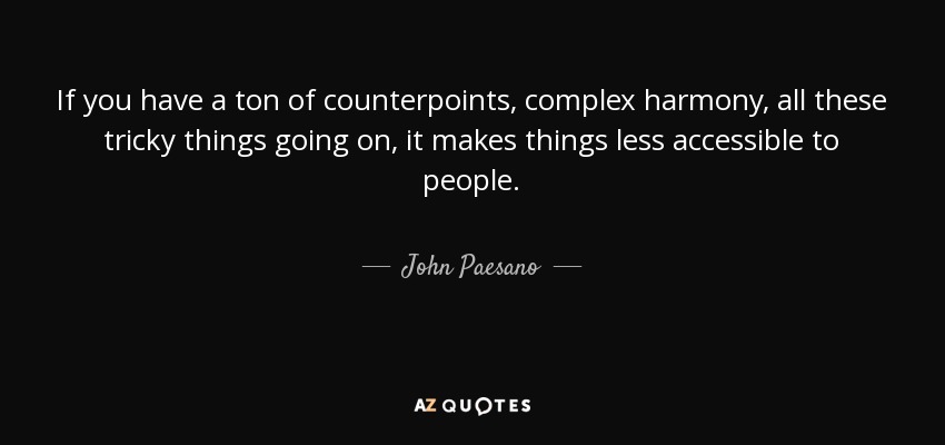 If you have a ton of counterpoints, complex harmony, all these tricky things going on, it makes things less accessible to people. - John Paesano