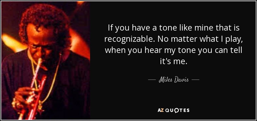 If you have a tone like mine that is recognizable. No matter what I play, when you hear my tone you can tell it's me. - Miles Davis