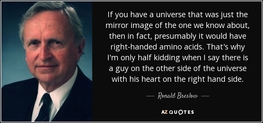 If you have a universe that was just the mirror image of the one we know about, then in fact, presumably it would have right-handed amino acids. That's why I'm only half kidding when I say there is a guy on the other side of the universe with his heart on the right hand side. - Ronald Breslow