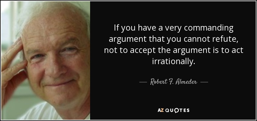 If you have a very commanding argument that you cannot refute, not to accept the argument is to act irrationally. - Robert F. Almeder
