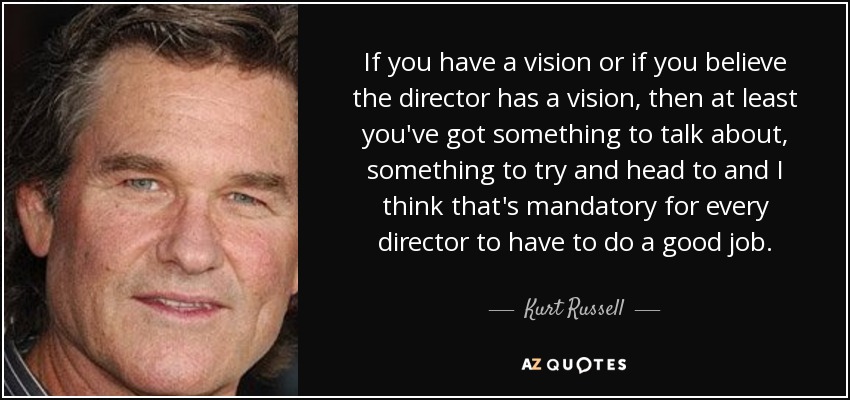 If you have a vision or if you believe the director has a vision, then at least you've got something to talk about, something to try and head to and I think that's mandatory for every director to have to do a good job. - Kurt Russell