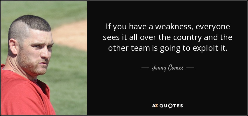 If you have a weakness, everyone sees it all over the country and the other team is going to exploit it. - Jonny Gomes