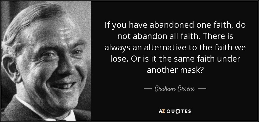 If you have abandoned one faith, do not abandon all faith. There is always an alternative to the faith we lose. Or is it the same faith under another mask? - Graham Greene