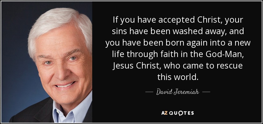 If you have accepted Christ, your sins have been washed away, and you have been born again into a new life through faith in the God-Man, Jesus Christ, who came to rescue this world. - David Jeremiah