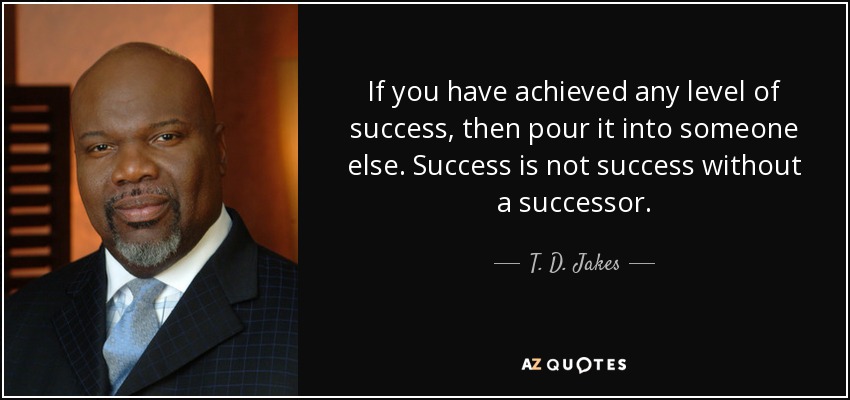 If you have achieved any level of success, then pour it into someone else. Success is not success without a successor. - T. D. Jakes