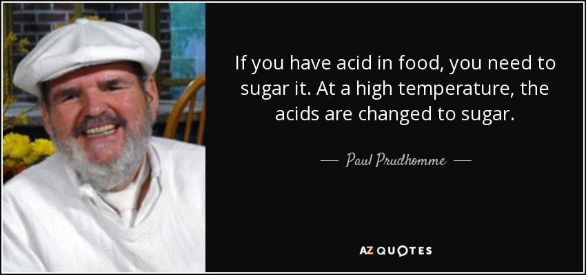 If you have acid in food, you need to sugar it. At a high temperature, the acids are changed to sugar. - Paul Prudhomme