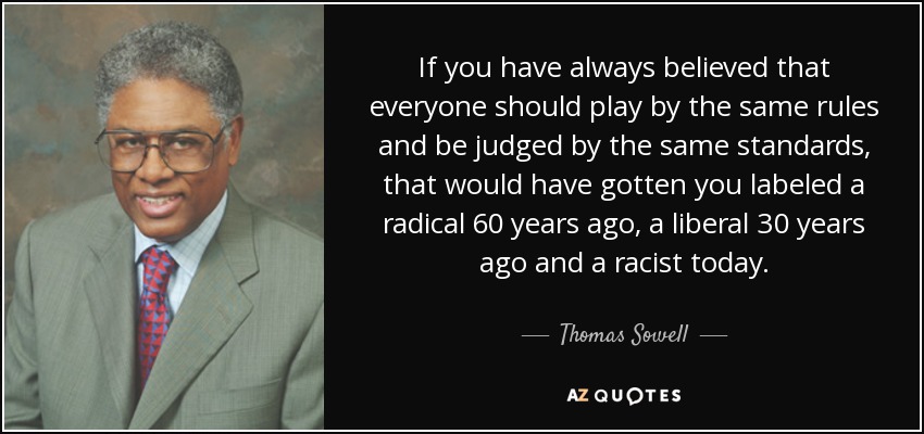 If you have always believed that everyone should play by the same rules and be judged by the same standards, that would have gotten you labeled a radical 60 years ago, a liberal 30 years ago and a racist today. - Thomas Sowell