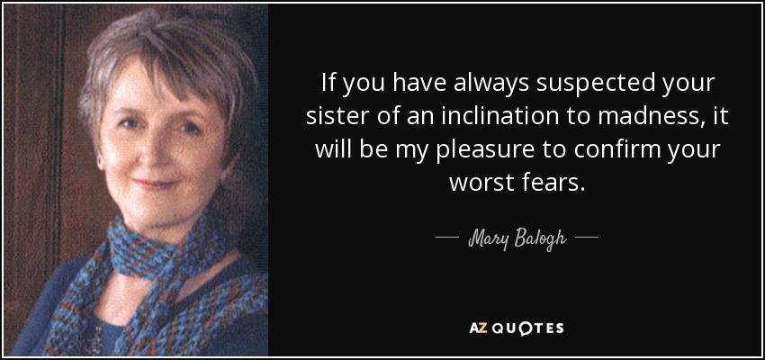 If you have always suspected your sister of an inclination to madness, it will be my pleasure to confirm your worst fears. - Mary Balogh
