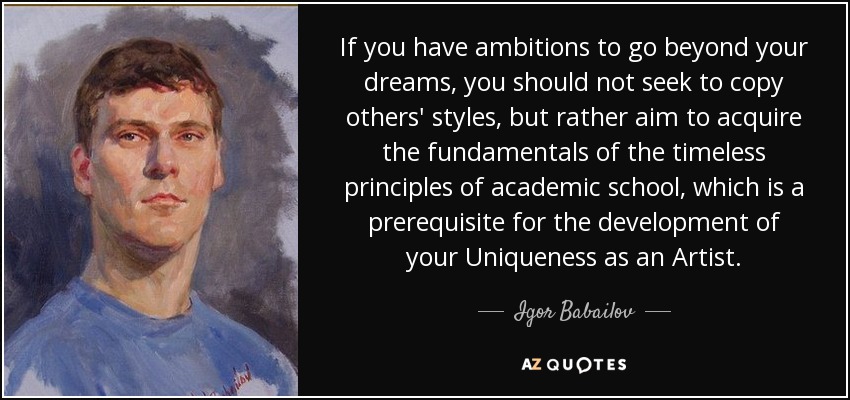 If you have ambitions to go beyond your dreams, you should not seek to copy others' styles, but rather aim to acquire the fundamentals of the timeless principles of academic school, which is a prerequisite for the development of your Uniqueness as an Artist. - Igor Babailov