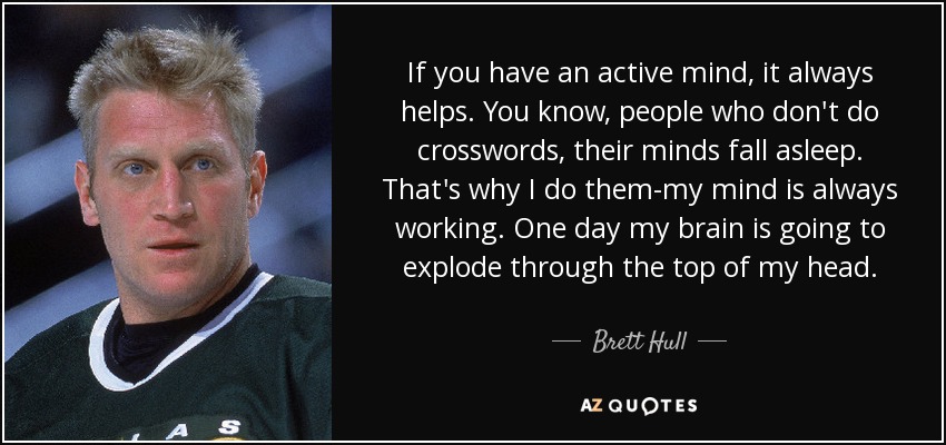If you have an active mind, it always helps. You know, people who don't do crosswords, their minds fall asleep. That's why I do them-my mind is always working. One day my brain is going to explode through the top of my head. - Brett Hull