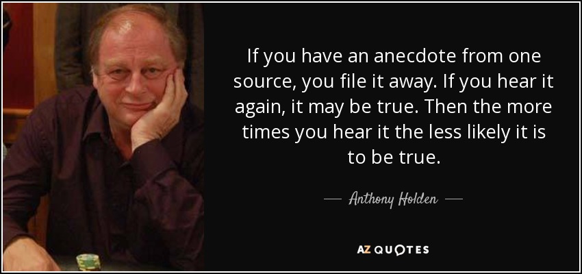 If you have an anecdote from one source, you file it away. If you hear it again, it may be true. Then the more times you hear it the less likely it is to be true. - Anthony Holden