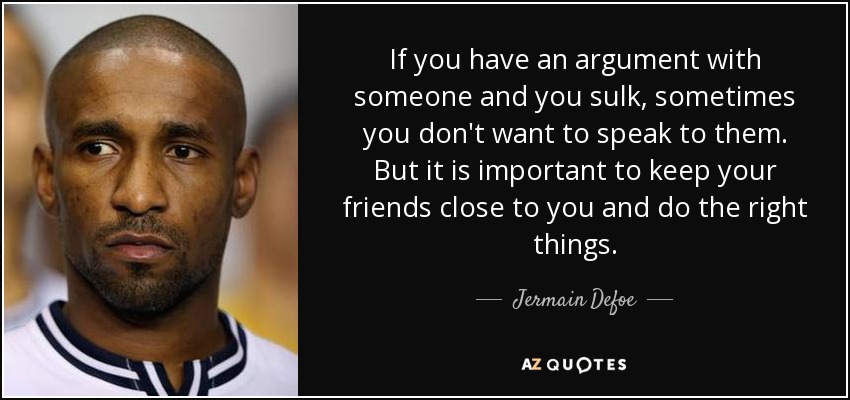 If you have an argument with someone and you sulk, sometimes you don't want to speak to them. But it is important to keep your friends close to you and do the right things. - Jermain Defoe