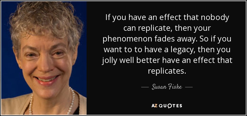 If you have an effect that nobody can replicate, then your phenomenon fades away. So if you want to to have a legacy, then you jolly well better have an effect that replicates. - Susan Fiske