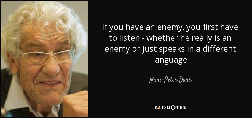 If you have an enemy, you first have to listen - whether he really is an enemy or just speaks in a different language - Hans-Peter Durr