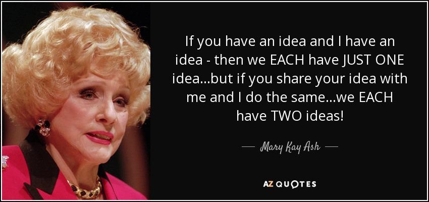 If you have an idea and I have an idea - then we EACH have JUST ONE idea...but if you share your idea with me and I do the same...we EACH have TWO ideas! - Mary Kay Ash