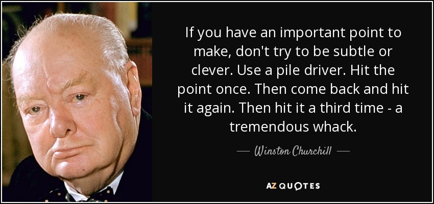 If you have an important point to make, don't try to be subtle or clever. Use a pile driver. Hit the point once. Then come back and hit it again. Then hit it a third time - a tremendous whack. - Winston Churchill