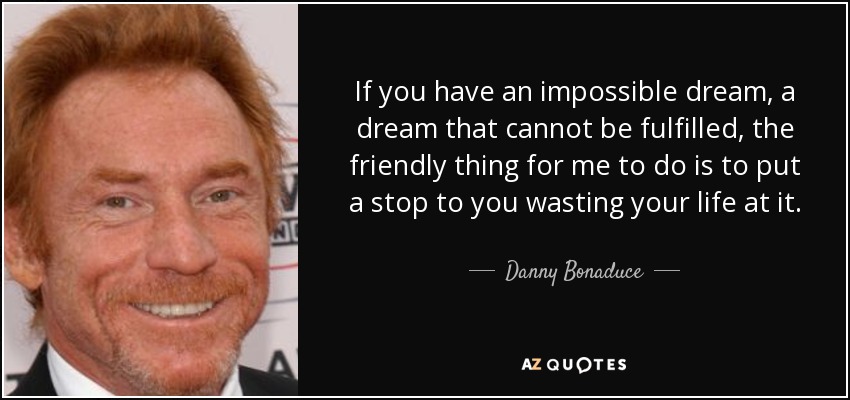 If you have an impossible dream, a dream that cannot be fulfilled, the friendly thing for me to do is to put a stop to you wasting your life at it. - Danny Bonaduce