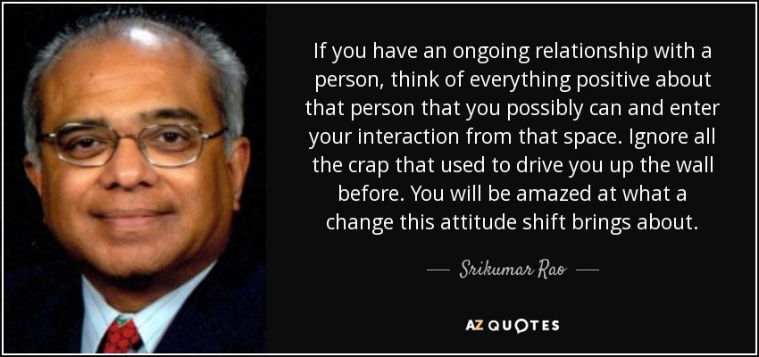 If you have an ongoing relationship with a person, think of everything positive about that person that you possibly can and enter your interaction from that space. Ignore all the crap that used to drive you up the wall before. You will be amazed at what a change this attitude shift brings about. - Srikumar Rao
