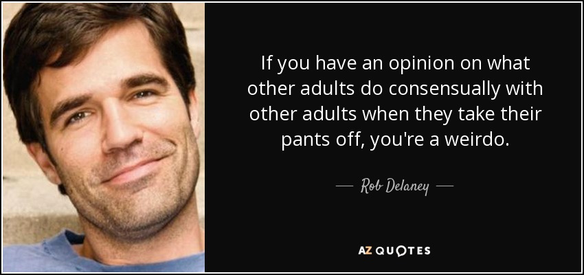 If you have an opinion on what other adults do consensually with other adults when they take their pants off, you're a weirdo. - Rob Delaney