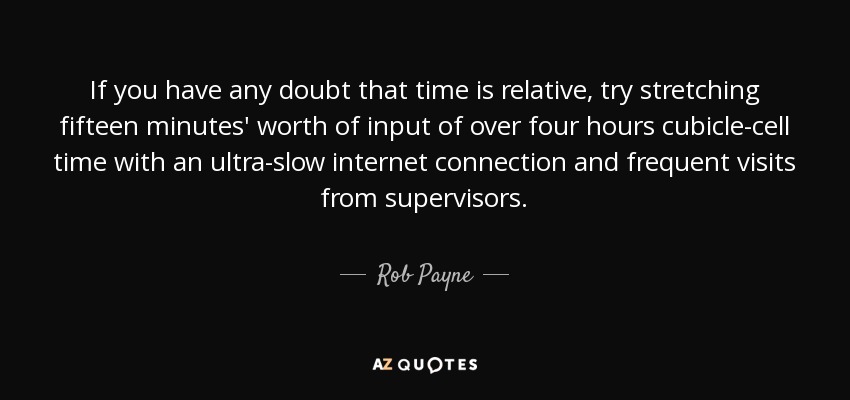 If you have any doubt that time is relative, try stretching fifteen minutes' worth of input of over four hours cubicle-cell time with an ultra-slow internet connection and frequent visits from supervisors. - Rob Payne