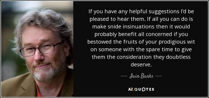 If you have any helpful suggestions I'd be pleased to hear them. If all you can do is make snide insinuations then it would probably benefit all concerned if you bestowed the fruits of your prodigious wit on someone with the spare time to give them the consideration they doubtless deserve. - Iain Banks