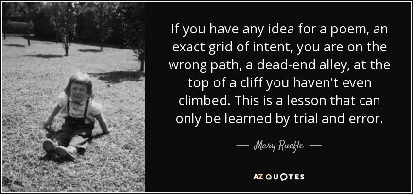 If you have any idea for a poem, an exact grid of intent, you are on the wrong path, a dead-end alley, at the top of a cliff you haven't even climbed. This is a lesson that can only be learned by trial and error. - Mary Ruefle