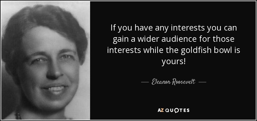 If you have any interests you can gain a wider audience for those interests while the goldfish bowl is yours! - Eleanor Roosevelt
