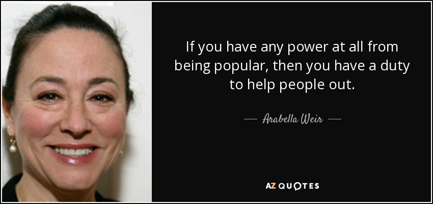 If you have any power at all from being popular, then you have a duty to help people out. - Arabella Weir