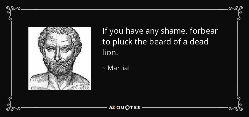 If you have any shame, forbear to pluck the beard of a dead lion. - Martial