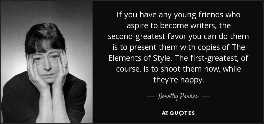If you have any young friends who aspire to become writers, the second-greatest favor you can do them is to present them with copies of The Elements of Style. The first-greatest, of course, is to shoot them now, while they're happy. - Dorothy Parker