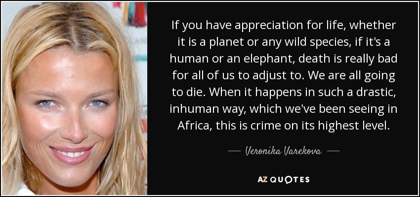 If you have appreciation for life, whether it is a planet or any wild species, if it's a human or an elephant, death is really bad for all of us to adjust to. We are all going to die. When it happens in such a drastic, inhuman way, which we've been seeing in Africa, this is crime on its highest level. - Veronika Varekova