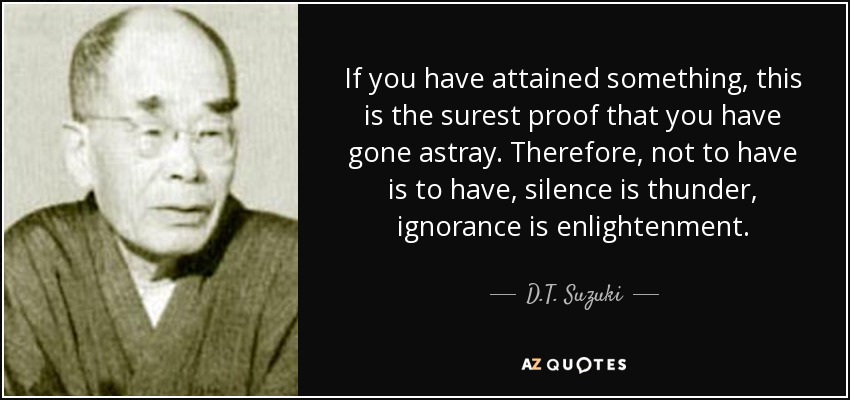 If you have attained something, this is the surest proof that you have gone astray. Therefore, not to have is to have, silence is thunder, ignorance is enlightenment. - D.T. Suzuki