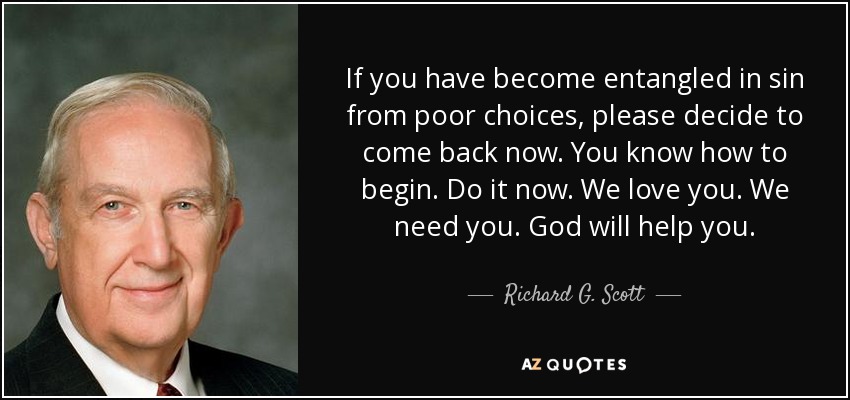 If you have become entangled in sin from poor choices, please decide to come back now. You know how to begin. Do it now. We love you. We need you. God will help you. - Richard G. Scott