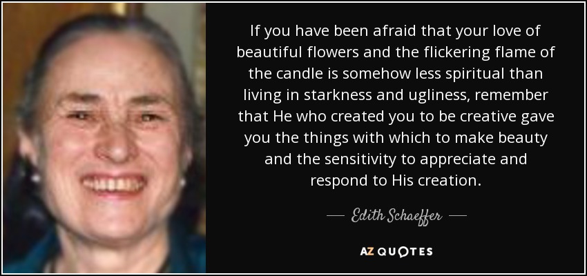 If you have been afraid that your love of beautiful flowers and the flickering flame of the candle is somehow less spiritual than living in starkness and ugliness, remember that He who created you to be creative gave you the things with which to make beauty and the sensitivity to appreciate and respond to His creation. - Edith Schaeffer