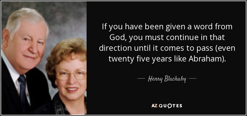 If you have been given a word from God, you must continue in that direction until it comes to pass (even twenty five years like Abraham). - Henry Blackaby