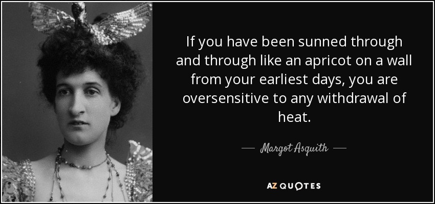 If you have been sunned through and through like an apricot on a wall from your earliest days, you are oversensitive to any withdrawal of heat. - Margot Asquith