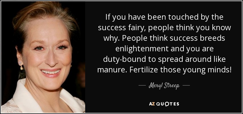 If you have been touched by the success fairy, people think you know why. People think success breeds enlightenment and you are duty-bound to spread around like manure. Fertilize those young minds! - Meryl Streep