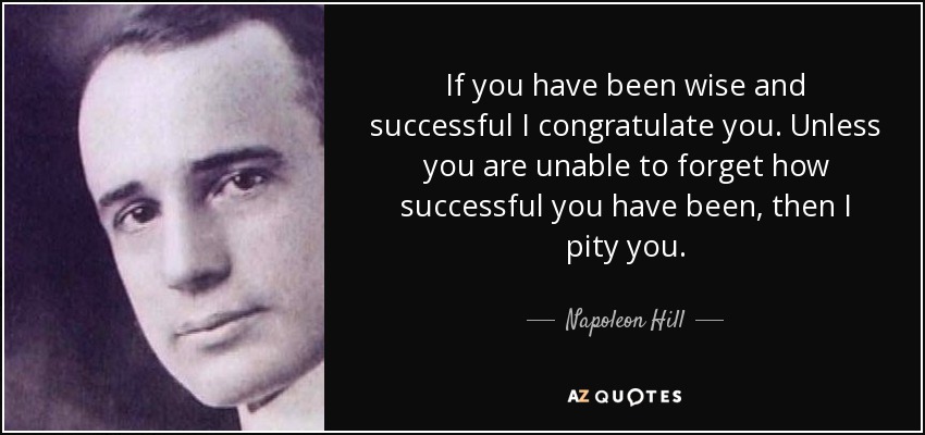 If you have been wise and successful I congratulate you. Unless you are unable to forget how successful you have been, then I pity you. - Napoleon Hill