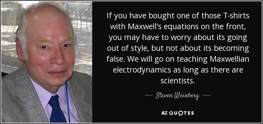 If you have bought one of those T-shirts with Maxwell's equations on the front, you may have to worry about its going out of style, but not about its becoming false. We will go on teaching Maxwellian electrodynamics as long as there are scientists. - Steven Weinberg