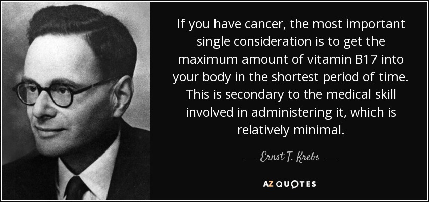 If you have cancer, the most important single consideration is to get the maximum amount of vitamin B17 into your body in the shortest period of time. This is secondary to the medical skill involved in administering it, which is relatively minimal. - Ernst T. Krebs