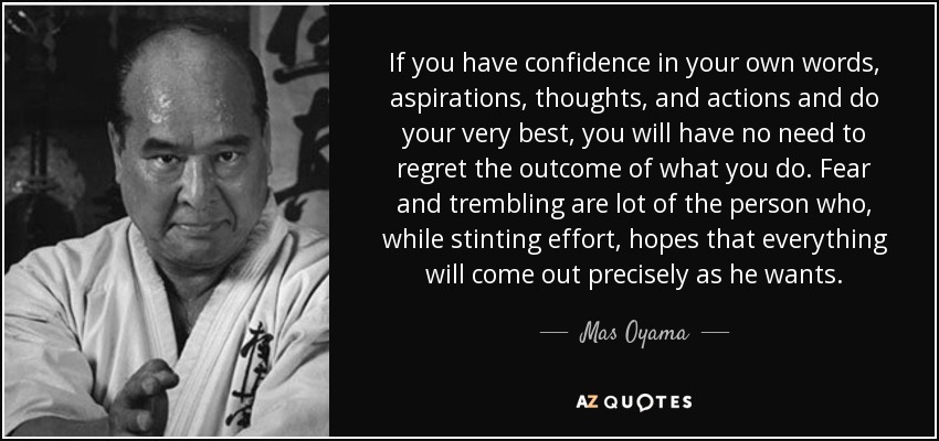 If you have confidence in your own words, aspirations, thoughts, and actions and do your very best, you will have no need to regret the outcome of what you do. Fear and trembling are lot of the person who, while stinting effort, hopes that everything will come out precisely as he wants. - Mas Oyama