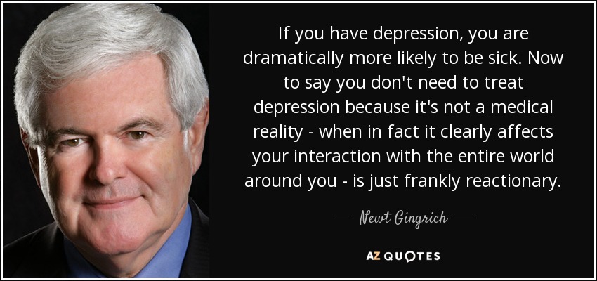 If you have depression, you are dramatically more likely to be sick. Now to say you don't need to treat depression because it's not a medical reality - when in fact it clearly affects your interaction with the entire world around you - is just frankly reactionary. - Newt Gingrich